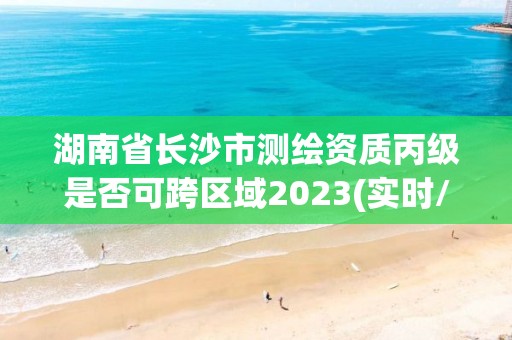 湖南省長沙市測繪資質丙級是否可跨區域2023(實時/更新中)