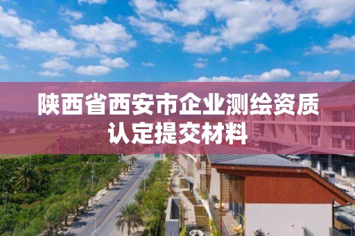 陜西省西安市企業(yè)測繪資質(zhì)認(rèn)定提交材料