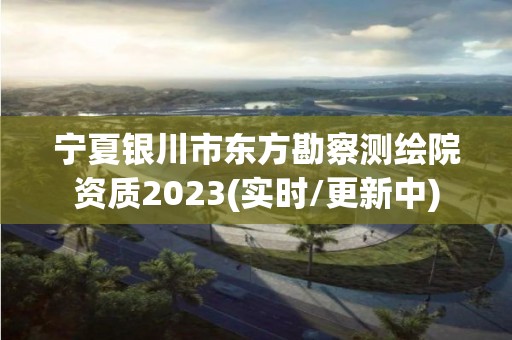 寧夏銀川市東方勘察測繪院資質2023(實時/更新中)