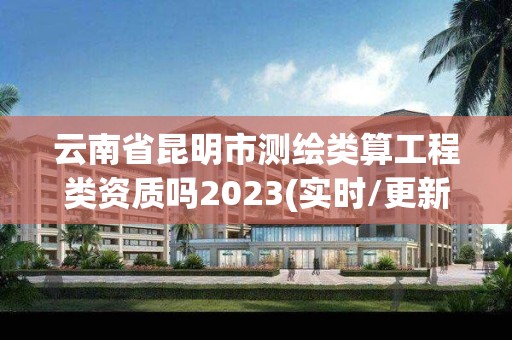 云南省昆明市測繪類算工程類資質嗎2023(實時/更新中)