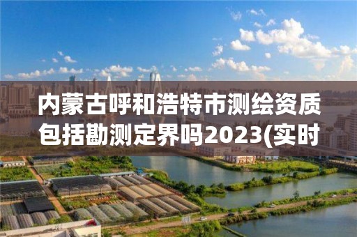 內蒙古呼和浩特市測繪資質包括勘測定界嗎2023(實時/更新中)