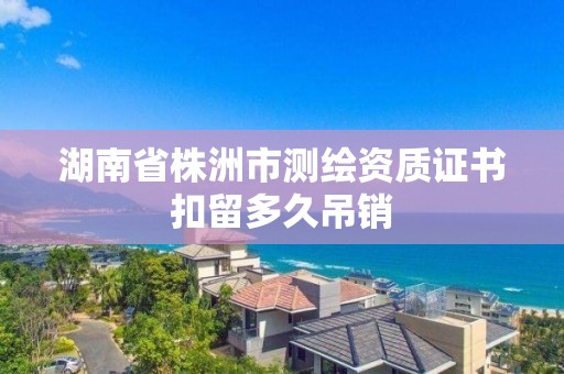 湖南省株洲市測繪資質證書扣留多久吊銷