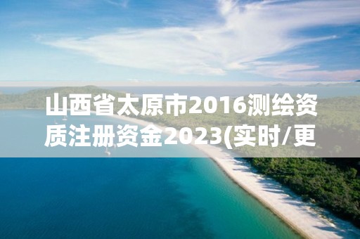 山西省太原市2016測繪資質注冊資金2023(實時/更新中)