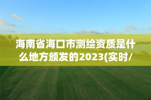 海南省海口市測繪資質是什么地方頒發的2023(實時/更新中)