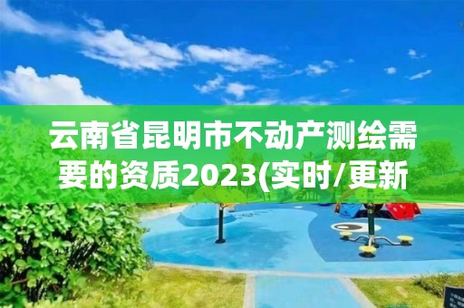 云南省昆明市不動產測繪需要的資質2023(實時/更新中)