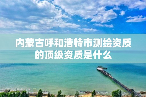 內(nèi)蒙古呼和浩特市測繪資質的頂級資質是什么