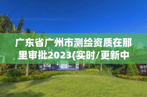 廣東省廣州市測繪資質在那里審批2023(實時/更新中)