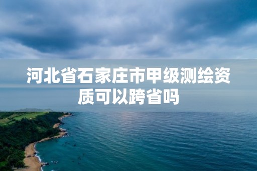 河北省石家莊市甲級測繪資質(zhì)可以跨省嗎