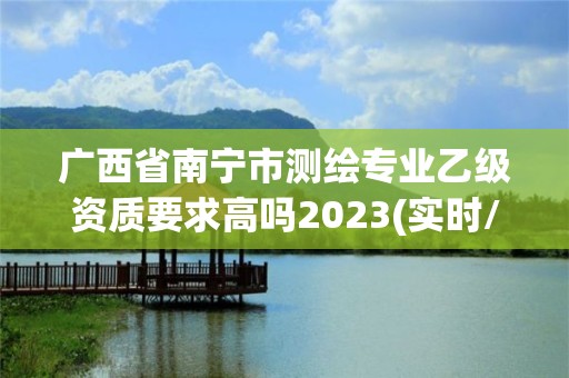 廣西省南寧市測繪專業(yè)乙級資質(zhì)要求高嗎2023(實(shí)時/更新中)