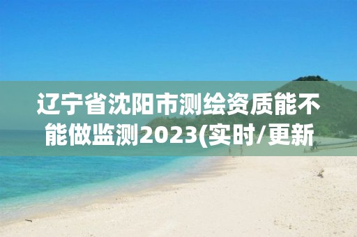 遼寧省沈陽市測繪資質(zhì)能不能做監(jiān)測2023(實時/更新中)