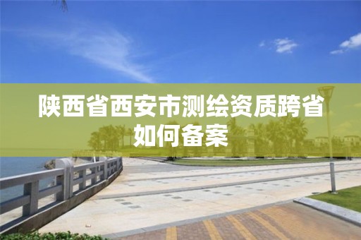 陜西省西安市測繪資質(zhì)跨省如何備案