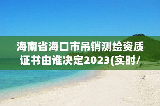 海南省海口市吊銷測繪資質證書由誰決定2023(實時/更新中)