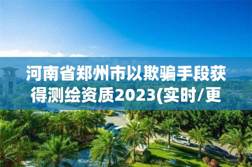 河南省鄭州市以欺騙手段獲得測繪資質(zhì)2023(實時/更新中)