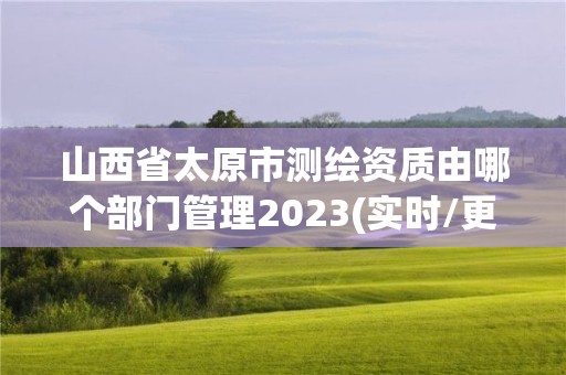 山西省太原市測繪資質由哪個部門管理2023(實時/更新中)