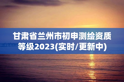 甘肅省蘭州市初申測繪資質(zhì)等級2023(實(shí)時/更新中)