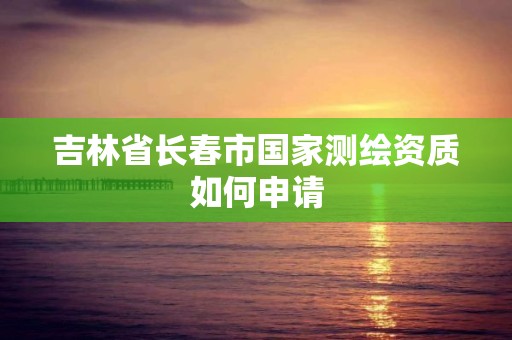 吉林省長春市國家測繪資質如何申請