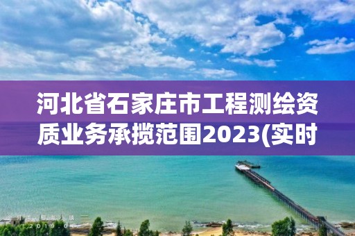 河北省石家莊市工程測繪資質(zhì)業(yè)務(wù)承攬范圍2023(實(shí)時(shí)/更新中)