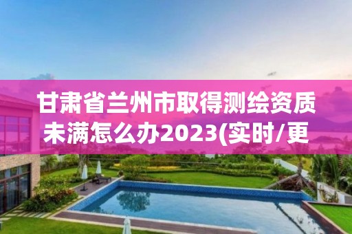 甘肅省蘭州市取得測繪資質未滿怎么辦2023(實時/更新中)