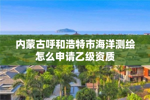 內(nèi)蒙古呼和浩特市海洋測繪怎么申請乙級資質(zhì)