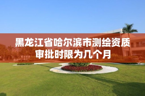 黑龍江省哈爾濱市測繪資質審批時限為幾個月