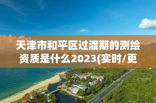 天津市和平區過渡期的測繪資質是什么2023(實時/更新中)