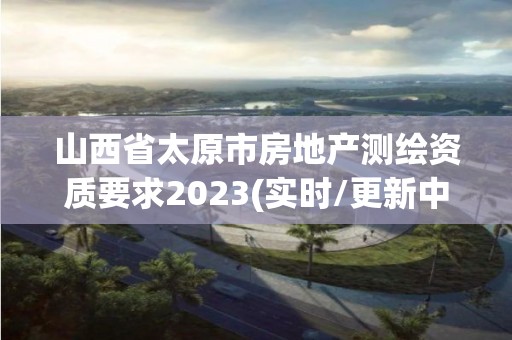 山西省太原市房地產(chǎn)測(cè)繪資質(zhì)要求2023(實(shí)時(shí)/更新中)