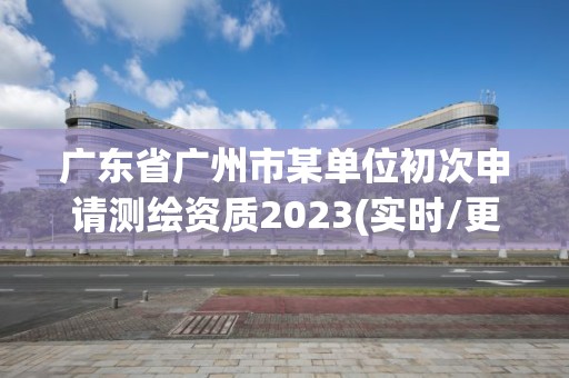 廣東省廣州市某單位初次申請測繪資質2023(實時/更新中)