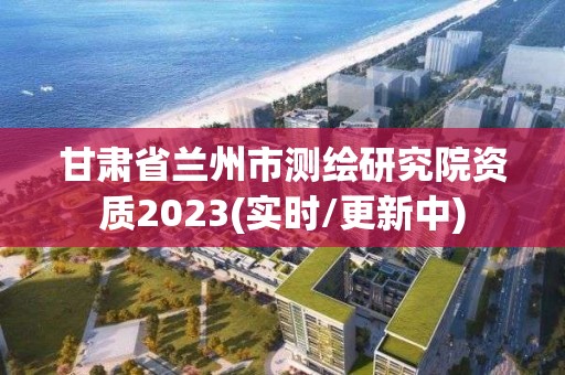 甘肅省蘭州市測繪研究院資質2023(實時/更新中)