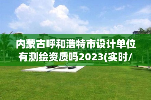 內蒙古呼和浩特市設計單位有測繪資質嗎2023(實時/更新中)