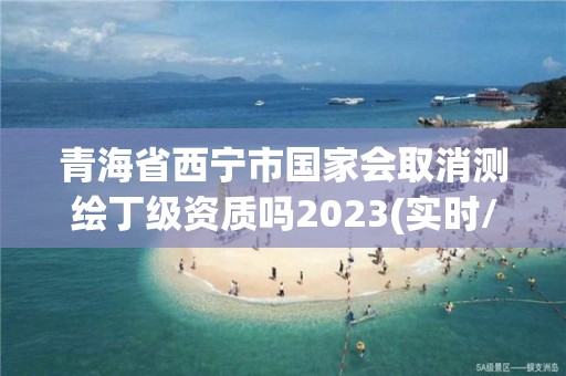 青海省西寧市國(guó)家會(huì)取消測(cè)繪丁級(jí)資質(zhì)嗎2023(實(shí)時(shí)/更新中)