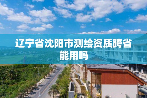 遼寧省沈陽市測繪資質跨省能用嗎