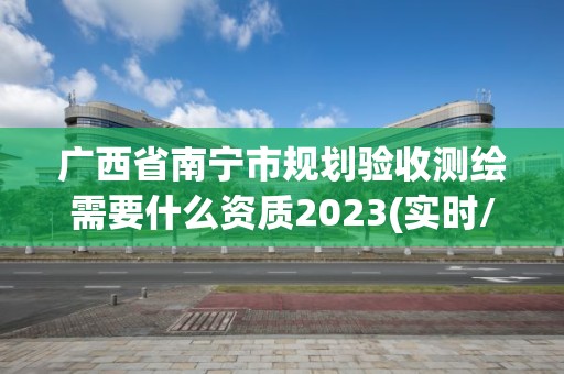 廣西省南寧市規劃驗收測繪需要什么資質2023(實時/更新中)