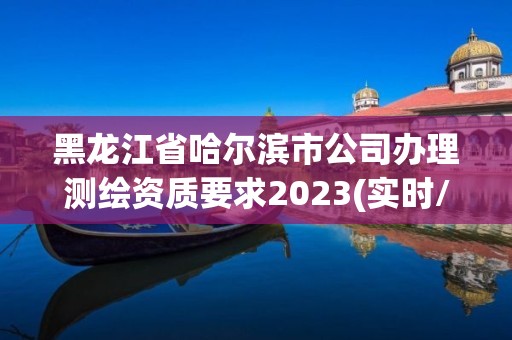 黑龍江省哈爾濱市公司辦理測繪資質(zhì)要求2023(實時/更新中)