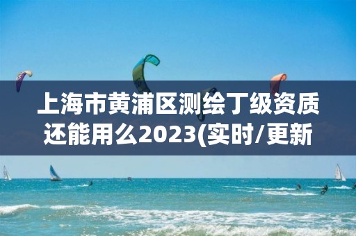 上海市黃浦區測繪丁級資質還能用么2023(實時/更新中)