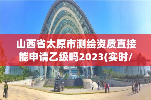 山西省太原市測繪資質直接能申請乙級嗎2023(實時/更新中)