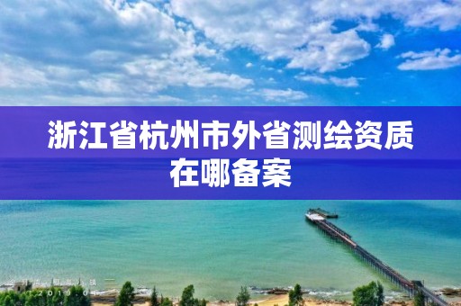 浙江省杭州市外省測繪資質在哪備案