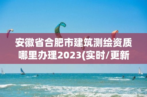 安徽省合肥市建筑測繪資質哪里辦理2023(實時/更新中)