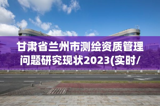 甘肅省蘭州市測繪資質管理問題研究現(xiàn)狀2023(實時/更新中)