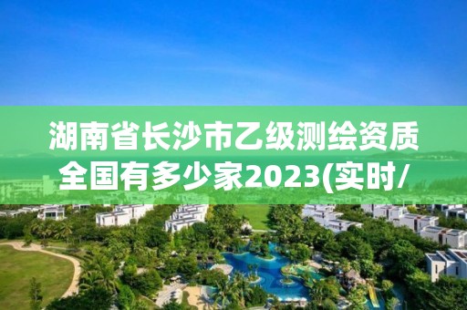 湖南省長沙市乙級測繪資質全國有多少家2023(實時/更新中)