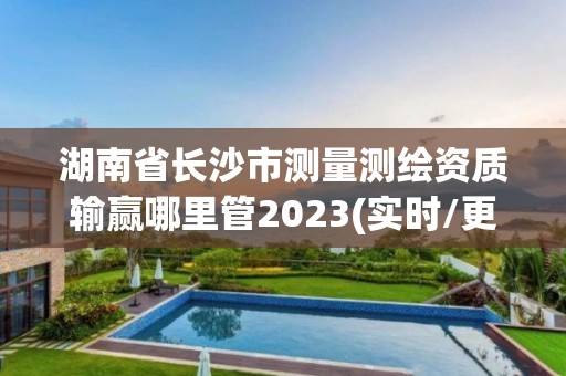 湖南省長沙市測量測繪資質輸贏哪里管2023(實時/更新中)