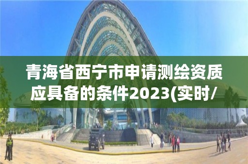 青海省西寧市申請測繪資質應具備的條件2023(實時/更新中)