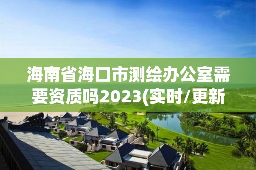 海南省海口市測繪辦公室需要資質嗎2023(實時/更新中)