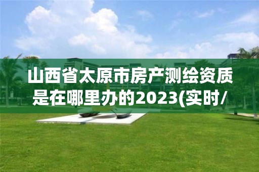 山西省太原市房產(chǎn)測繪資質(zhì)是在哪里辦的2023(實時/更新中)