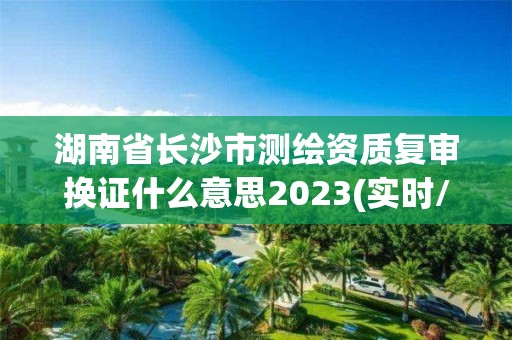 湖南省長沙市測繪資質復審換證什么意思2023(實時/更新中)