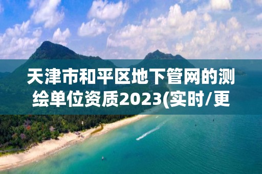 天津市和平區地下管網的測繪單位資質2023(實時/更新中)