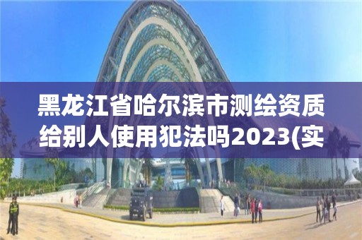 黑龍江省哈爾濱市測繪資質給別人使用犯法嗎2023(實時/更新中)