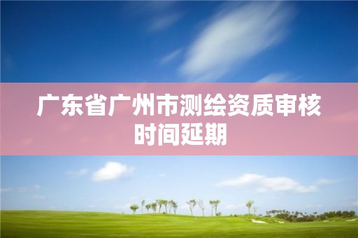 廣東省廣州市測繪資質審核時間延期