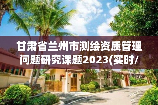 甘肅省蘭州市測繪資質(zhì)管理問題研究課題2023(實時/更新中)