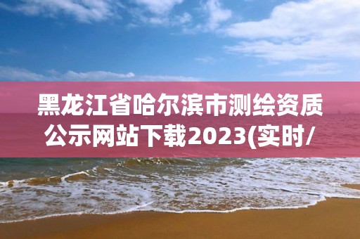 黑龍江省哈爾濱市測繪資質(zhì)公示網(wǎng)站下載2023(實時/更新中)