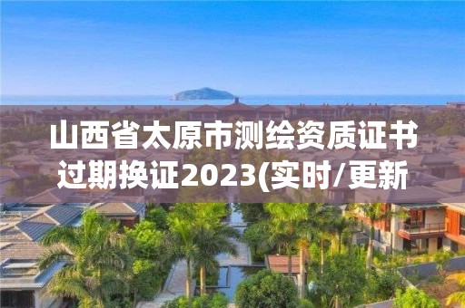 山西省太原市測繪資質(zhì)證書過期換證2023(實(shí)時(shí)/更新中)